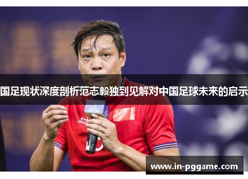 国足现状深度剖析范志毅独到见解对中国足球未来的启示