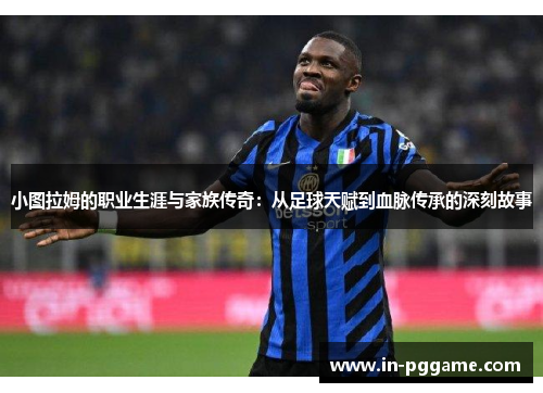小图拉姆的职业生涯与家族传奇：从足球天赋到血脉传承的深刻故事