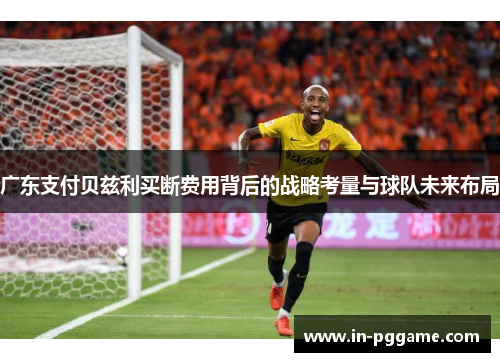 广东支付贝兹利买断费用背后的战略考量与球队未来布局