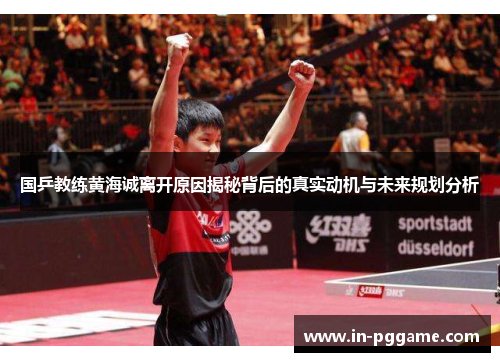 国乒教练黄海诚离开原因揭秘背后的真实动机与未来规划分析