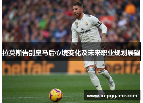 拉莫斯告别皇马后心境变化及未来职业规划展望