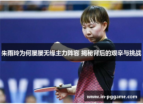 朱雨玲为何屡屡无缘主力阵容 揭秘背后的艰辛与挑战