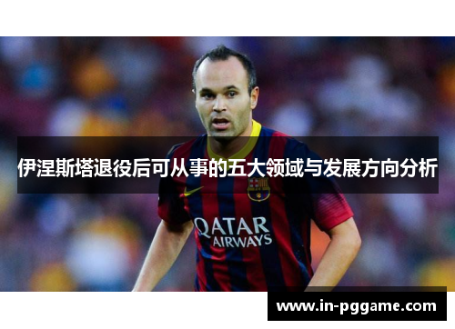 伊涅斯塔退役后可从事的五大领域与发展方向分析