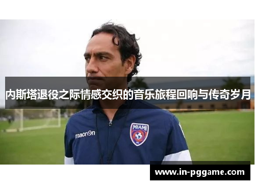 内斯塔退役之际情感交织的音乐旅程回响与传奇岁月
