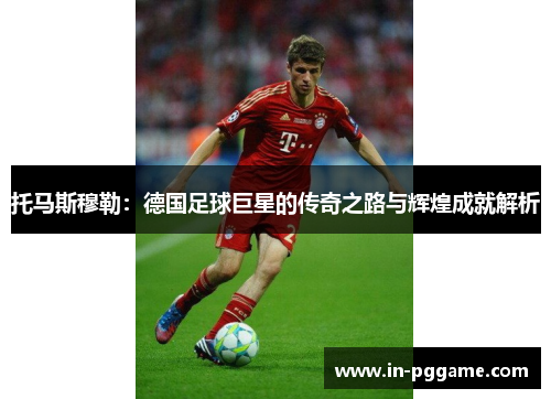 托马斯穆勒：德国足球巨星的传奇之路与辉煌成就解析