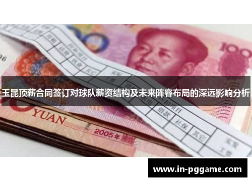 玉昆顶薪合同签订对球队薪资结构及未来阵容布局的深远影响分析