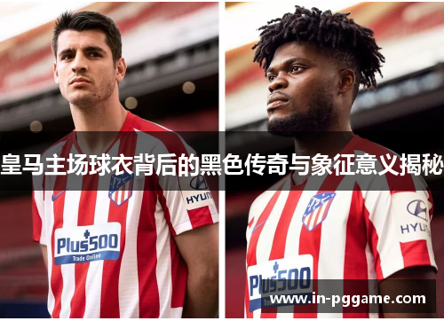 皇马主场球衣背后的黑色传奇与象征意义揭秘