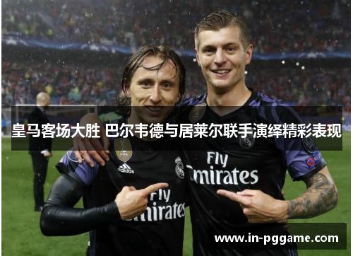 皇马客场大胜 巴尔韦德与居莱尔联手演绎精彩表现