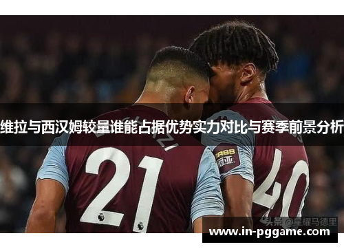维拉与西汉姆较量谁能占据优势实力对比与赛季前景分析