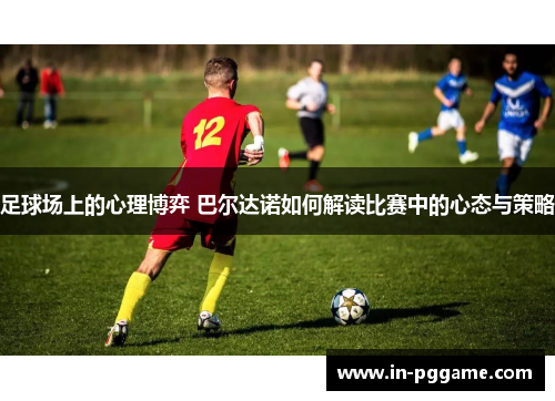 足球场上的心理博弈 巴尔达诺如何解读比赛中的心态与策略