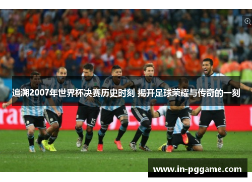 追溯2007年世界杯决赛历史时刻 揭开足球荣耀与传奇的一刻