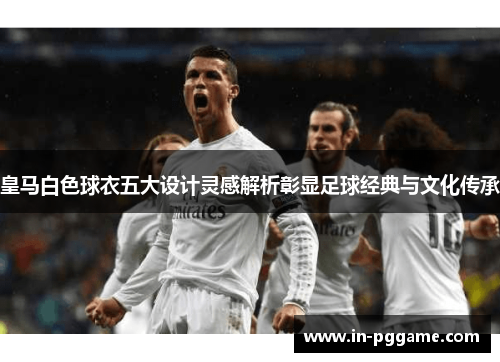 皇马白色球衣五大设计灵感解析彰显足球经典与文化传承