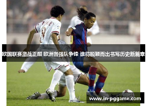 欧国联赛激战正酣 欧洲各强队争锋 谁将脱颖而出书写历史新篇章
