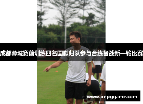 成都蓉城赛前训练四名国脚归队参与合练备战新一轮比赛