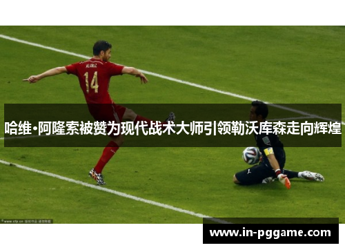 哈维·阿隆索被赞为现代战术大师引领勒沃库森走向辉煌