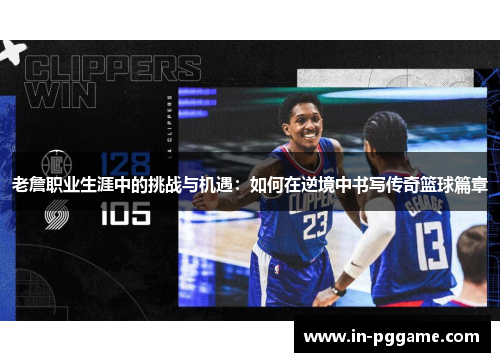 老詹职业生涯中的挑战与机遇：如何在逆境中书写传奇篮球篇章